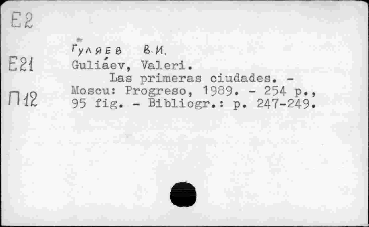 ﻿Е2
Е21
Пї2
Гул Я £ ô ßИ.
Guliaev, Valeri.
Las primeras ciudad.es. -Moscu: Progreso, 1989« - 254 p., 95 fig. - BiLliogr.: p. 247-249«